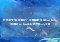 绝地求生2在哪测试？深度解析代号Black Budget的测试入口与参与全攻略pubg2b测