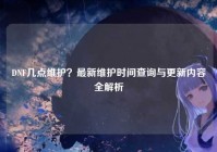 DNF几点维护？最新维护时间查询与更新内容全解析