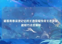 藏着青春滚烫记忆的王者荣耀传奇王者截屏，截取方法全解析