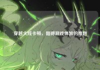 穿越火线卡顿，阻碍游戏体验的难题