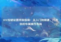 DNF按键设置终极指南：从入门到精通，打造你的专属操作布局