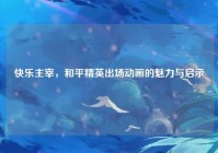 快乐主宰，和平精英出场动画的魅力与启示