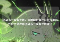 逆战布兰妮多少钱？深度解析角色获取成本与性价比全攻略逆战布兰妮多少钱能出