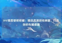DNF精美壁纸收藏：精选高清游戏画面，打造你的专属桌面