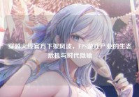 穿越火线官方下架风波，FPS游戏产业的生态危机与时代隐喻