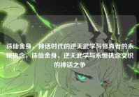 诛仙金身，神话时代的逆天武学与修真者的永恒执念，诛仙金身，逆天武学与永恒执念交织的神话之争