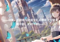 Steam动星，在游戏与动漫交汇点解锁次元壁无限可能，星动下载Steam