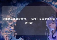 和平精英跨界洗发水，一场关于头等大事的营销狂欢