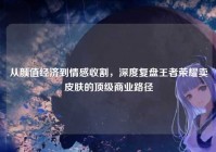 从颜值经济到情感收割，深度复盘王者荣耀卖皮肤的顶级商业路径