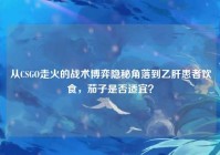 从CSGO走火的战术博弈隐秘角落到乙肝患者饮食，茄子是否适宜？