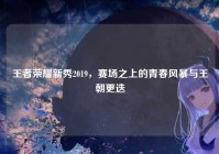 王者荣耀新秀2019，赛场之上的青春风暴与王朝更迭
