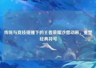 传统与竞技碰撞下的王者荣耀沙僧动画，重塑经典符号