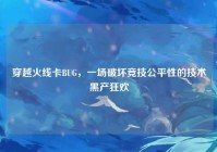 穿越火线卡BUG，一场破坏竞技公平性的技术黑产狂欢