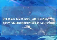 和平精英怎么玩才厉害？从枪法身法到战术意识的全方位进阶指南和平精英怎么玩才厉害新手