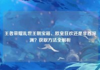 王者荣耀乱世王朝宝箱，欧皇狂欢还是非酋深渊？获取方法全解析