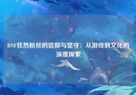 DNF狂热粉丝的信仰与坚守：从游戏到文化的深度探索