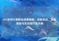 DNF混沌行者职业深度解析：技能加点、装备搭配与实战技巧全攻略