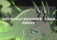 穿越火线全平台下载安装终极指南，从零基础到畅玩无忧