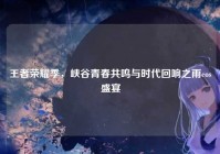 王者荣耀季，峡谷青春共鸣与时代回响之雨cos盛宴
