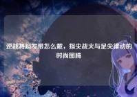逆战舞蹈发带怎么戴，指尖战火与足尖律动的时尚图腾