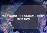 十五年热血征途，CF百城联赛如何打造全民电竞的燎原之势