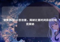 聚焦韩国LOL冒泡赛，揭秘比赛时间背后的电竞奥秘