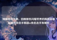 铸就电竞王朝，回顾那些闪耀世界的韩国英雄联盟传奇选手韩国lol有名选手有哪些