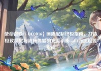 使命召唤16（COD16）画质配制终极指南，打造极致视觉与流畅体验的完美平衡cod16画质设置指南