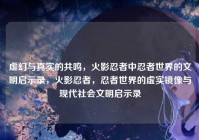 虚幻与真实的共鸣，火影忍者中忍者世界的文明启示录，火影忍者，忍者世界的虚实镜像与现代社会文明启示录