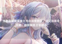 王者荣耀新英雄大司命深度教学，铭文出装全攻略，助你瞬息主宰峡谷