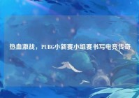 热血激战，PUBG小新赛小组赛书写电竞传奇