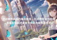 逆战额外攻击力角色推荐，打造极致输出的完美搭配指南逆战额外攻击力最多加多少