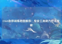 CSGO急停训练地图推荐：专业工具助力枪法突破