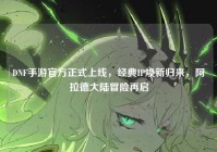 DNF手游官方正式上线，经典IP焕新归来，阿拉德大陆冒险再启