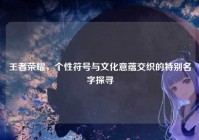 王者荣耀，个性符号与文化意蕴交织的特别名字探寻