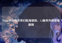 Steam平台海洋奇幻航海冒险，1.5版本升级缓慢困境