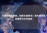 王者荣耀高端局，别再无脑抢龙！放先锋的深层博弈与生存智慧