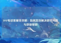 DNF电话客服全攻略：如何高效解决游戏问题与获取帮助