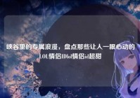 峡谷里的专属浪漫，盘点那些让人一眼心动的LOL情侣IDlol情侣id超甜