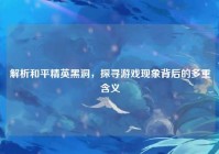 解析和平精英黑洞，探寻游戏现象背后的多重含义
