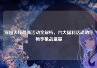 穿越火线最新活动全解析，六大福利活动助你畅享枪战盛宴