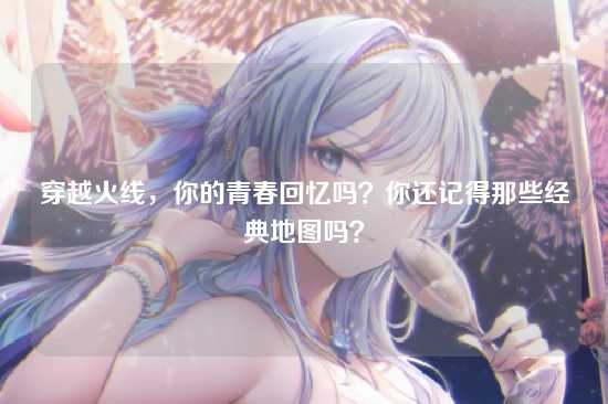 穿越火线，你的青春回忆吗？你还记得那些经典地图吗？