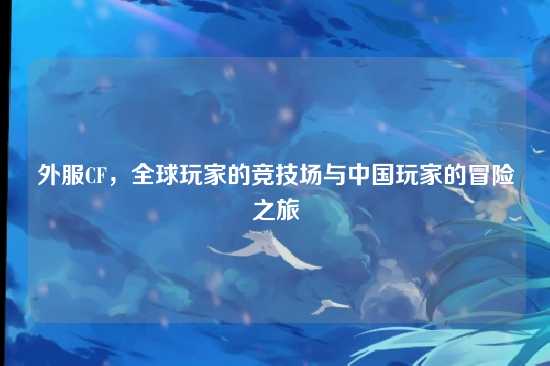 外服CF,全球玩家的竞技场与中国玩家的冒险之旅