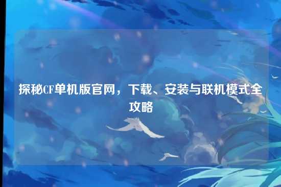 探秘CF单机版官网,下载、安装与联机模式全攻略
