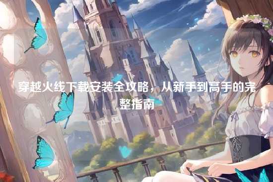 穿越火线下载安装全攻略,从新手到高手的完整指南