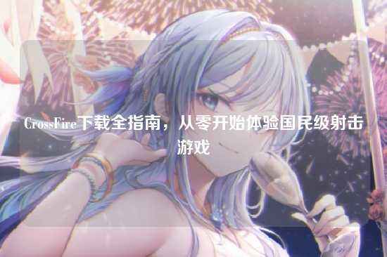 CrossFire下载全指南,从零开始体验国民级射击游戏