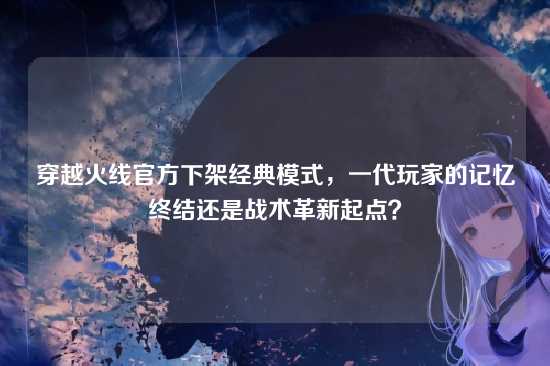 穿越火线官方下架经典模式,一代玩家的记忆终结还是战术革新起点?