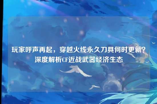 玩家呼声再起，穿越火线永久刀具何时更新？深度解析CF近战武器经济生态