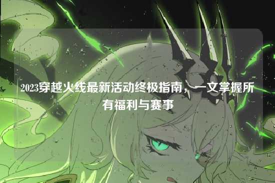 2023穿越火线最新活动终极指南，一文掌握所有福利与赛事