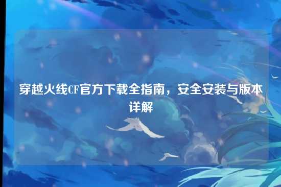 穿越火线CF官方下载全指南,安全安装与版本详解